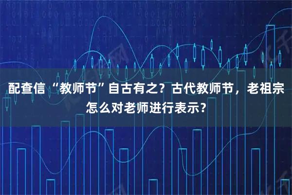 配查信 “教师节”自古有之？古代教师节，老祖宗怎么对老师进行表示？
