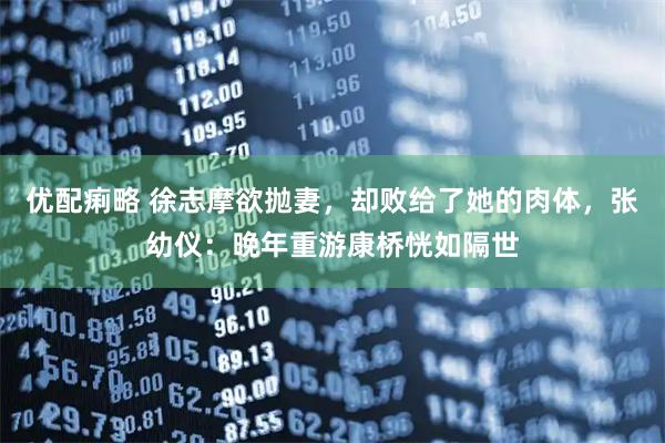 优配痢略 徐志摩欲抛妻，却败给了她的肉体，张幼仪：晚年重游康桥恍如隔世