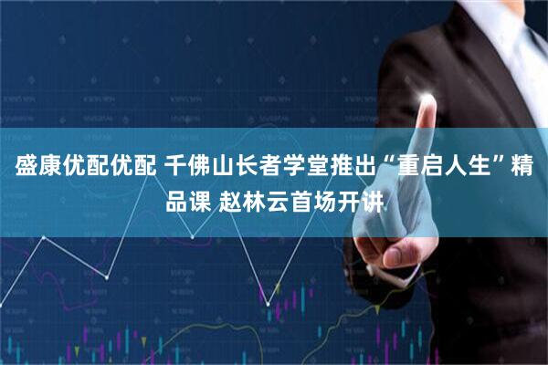 盛康优配优配 千佛山长者学堂推出“重启人生”精品课 赵林云首场开讲
