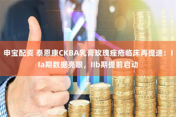 申宝配资 泰恩康CKBA乳膏玫瑰痤疮临床再提速：IIa期数据亮眼，IIb期提前启动