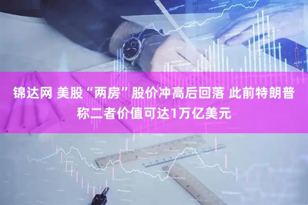 锦达网 美股“两房”股价冲高后回落 此前特朗普称二者价值可达1万亿美元