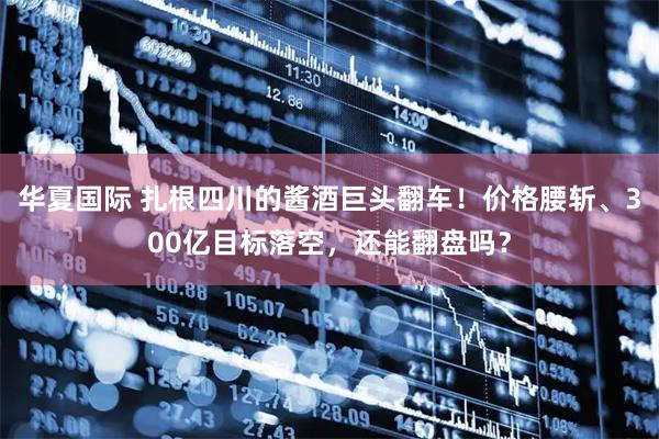 华夏国际 扎根四川的酱酒巨头翻车!价格腰斩、300亿目标落空,还能翻盘吗?