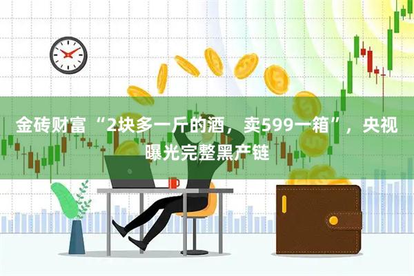 金砖财富 “2块多一斤的酒，卖599一箱”，央视曝光完整黑产链