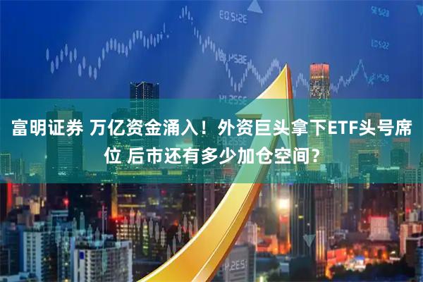 富明证券 万亿资金涌入!外资巨头拿下ETF头号席位 后市还有多少加仓空间?