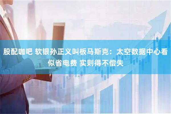 股配咖吧 软银孙正义叫板马斯克：太空数据中心看似省电费 实则得不偿失