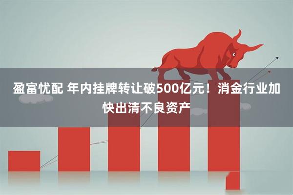盈富忧配 年内挂牌转让破500亿元！消金行业加快出清不良资产