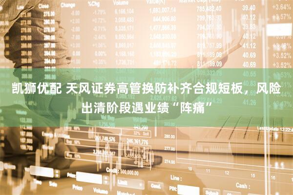 凯狮优配 天风证券高管换防补齐合规短板，风险出清阶段遇业绩“阵痛”