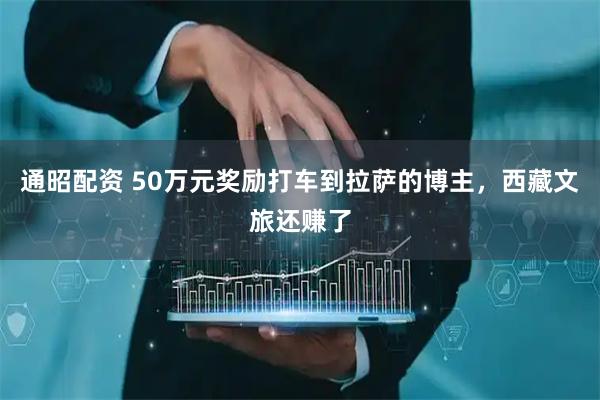 通昭配资 50万元奖励打车到拉萨的博主，西藏文旅还赚了
