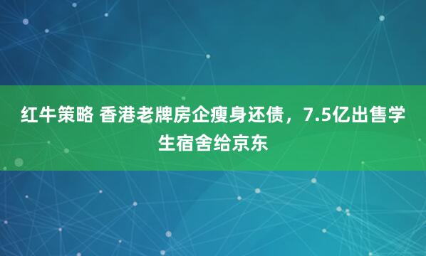 红牛策略 香港老牌房企瘦身还债，7.5亿出售学生宿舍给京东