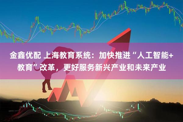 金鑫优配 上海教育系统：加快推进“人工智能+教育”改革，更好服务新兴产业和未来产业