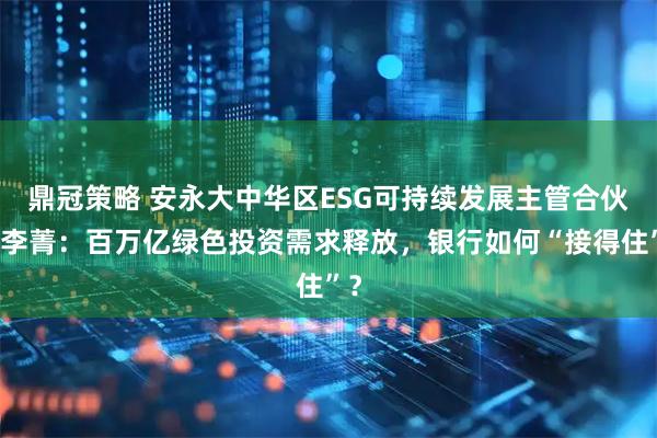 鼎冠策略 安永大中华区ESG可持续发展主管合伙人李菁：百万亿绿色投资需求释放，银行如何“接得住”？