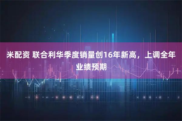 米配资 联合利华季度销量创16年新高，上调全年业绩预期