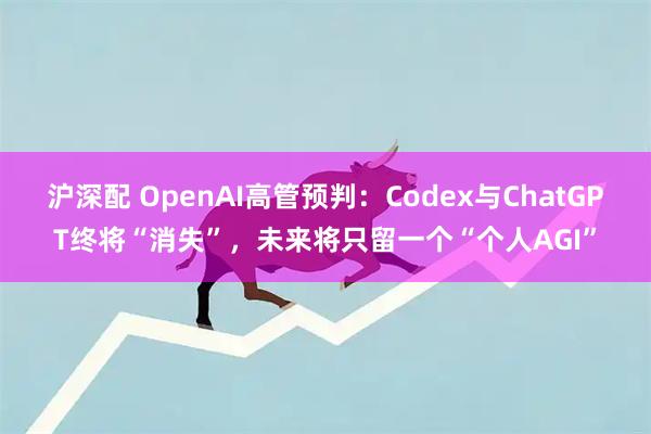 沪深配 OpenAI高管预判：Codex与ChatGPT终将“消失”，未来将只留一个“个人AGI”